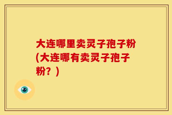 大连哪里卖灵子孢子粉(大连哪有卖灵子孢子粉？)
