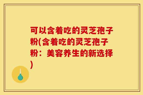可以含着吃的灵芝孢子粉(含着吃的灵芝孢子粉:美容养生的新选择) 可以含着吃的灵芝孢子粉(含着吃的灵芝孢子粉:美容养生的新选择)