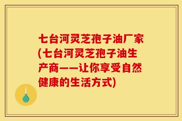 七台河灵芝孢子油厂家(七台河灵芝孢子油生产商——让你享受自然健康的生活方式) 七台河灵芝孢子油厂家(七台河灵芝孢子油生产商——让你享受自然健康的生活方式)