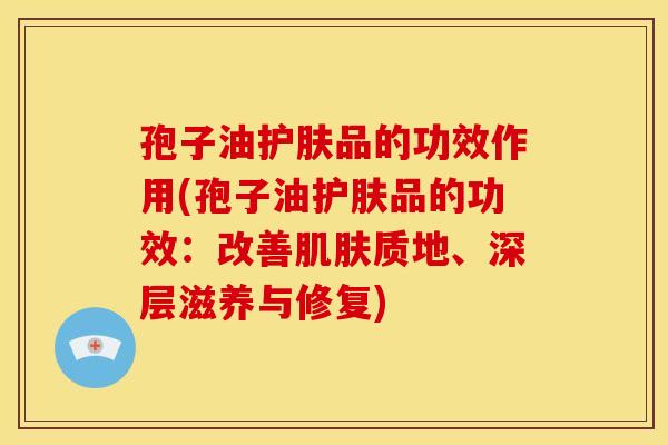 孢子油护肤品的功效作用(孢子油护肤品的功效:改善质地、深层滋养与修复) 孢子油护肤品的功效作用(孢子油护肤品的功效:改善质地、深层滋养与修复)