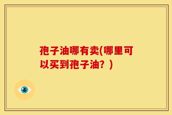 孢子油哪有卖(哪里可以买到孢子油?) 孢子油哪有卖(哪里可以买到孢子油?)