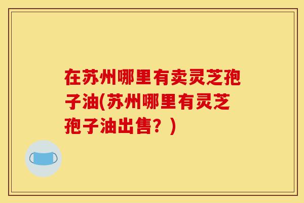 在苏州哪里有卖灵芝孢子油(苏州哪里有灵芝孢子油出售?) 在苏州哪里有卖灵芝孢子油(苏州哪里有灵芝孢子油出售?)