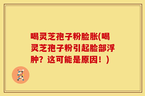 喝灵芝孢子粉脸胀(喝灵芝孢子粉引起脸部浮肿？这可能是原因！)