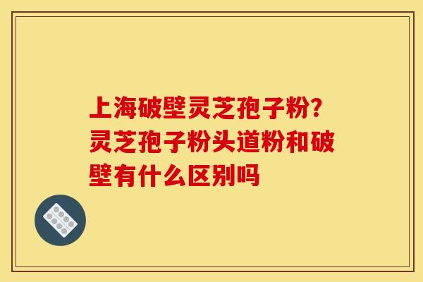 上海破壁灵芝孢子粉?灵芝孢子粉头道粉和破壁有什么区别吗 上海破壁灵芝孢子粉?灵芝孢子粉头道粉和破壁有什么区别吗