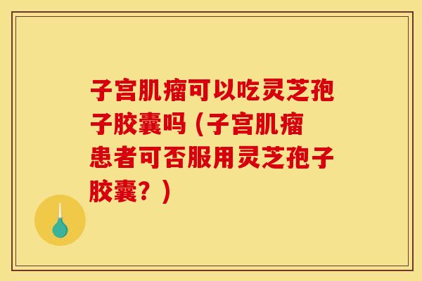 子宫可以吃灵芝孢子胶囊吗 (子宫患者可否服用灵芝孢子胶囊?) 子宫可以吃灵芝孢子胶囊吗 (子宫患者可否服用灵芝孢子胶囊?)