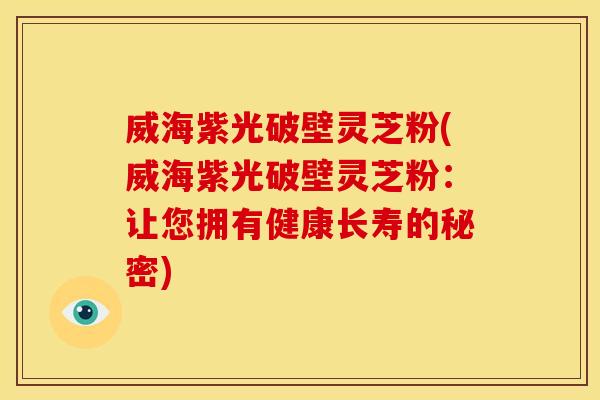 威海紫光破壁灵芝粉(威海紫光破壁灵芝粉：让您拥有健康长寿的秘密)