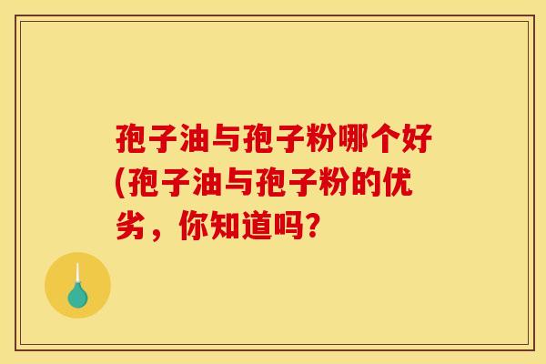 孢子油与孢子粉哪个好(孢子油与孢子粉的优劣,你知道吗? 孢子油与孢子粉哪个好(孢子油与孢子粉的优劣,你知道吗?