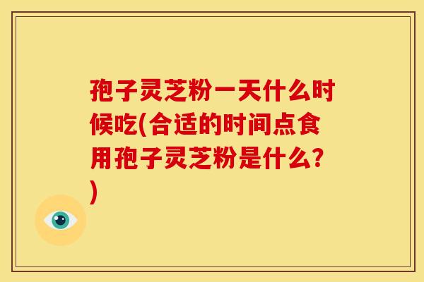 孢子灵芝粉一天什么时候吃(合适的时间点食用孢子灵芝粉是什么?) 孢子灵芝粉一天什么时候吃(合适的时间点食用孢子灵芝粉是什么?)