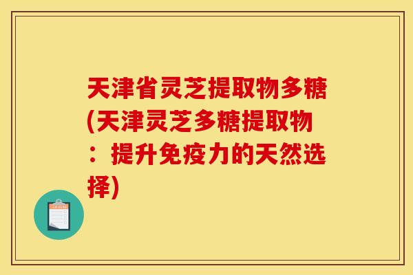 天津省灵芝提取物多糖(天津灵芝多糖提取物:提升免疫力的天然选择) 天津省灵芝提取物多糖(天津灵芝多糖提取物:提升免疫力的天然选择)
