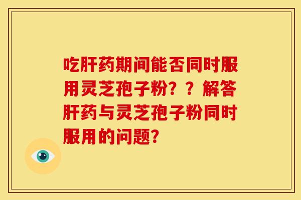 吃药期间能否同时服用灵芝孢子粉??解答药与灵芝孢子粉同时服用的问题? 吃药期间能否同时服用灵芝孢子粉??解答药与灵芝孢子粉同时服用的问题?