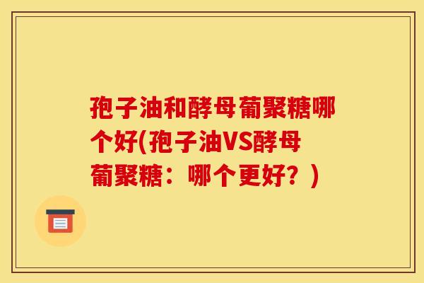 孢子油和酵母葡聚糖哪个好(孢子油VS酵母葡聚糖:哪个更好?) 孢子油和酵母葡聚糖哪个好(孢子油VS酵母葡聚糖:哪个更好?)