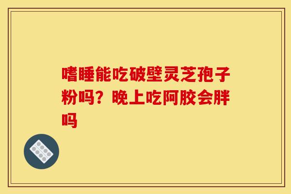 嗜睡能吃破壁灵芝孢子粉吗?晚上吃阿胶会胖吗 嗜睡能吃破壁灵芝孢子粉吗?晚上吃阿胶会胖吗