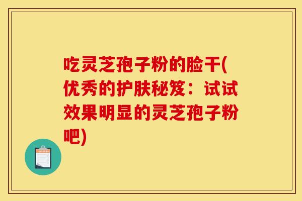 吃灵芝孢子粉的脸干(优秀的护肤秘笈:试试效果明显的灵芝孢子粉吧) 吃灵芝孢子粉的脸干(优秀的护肤秘笈:试试效果明显的灵芝孢子粉吧)