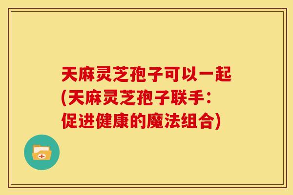 天麻灵芝孢子可以一起(天麻灵芝孢子联手:促进健康的魔法组合) 天麻灵芝孢子可以一起(天麻灵芝孢子联手:促进健康的魔法组合)