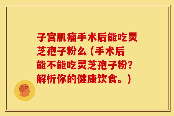 子宫手术后能吃灵芝孢子粉么 (手术后能不能吃灵芝孢子粉?解析你的健康饮食。) 子宫手术后能吃灵芝孢子粉么 (手术后能不能吃灵芝孢子粉?解析你的健康饮食。)