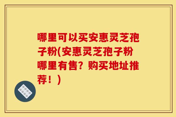 哪里可以买安惠灵芝孢子粉(安惠灵芝孢子粉哪里有售?购买地址推荐!) 哪里可以买安惠灵芝孢子粉(安惠灵芝孢子粉哪里有售?购买地址推荐!)