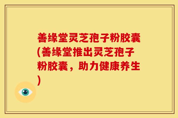 善缘堂灵芝孢子粉胶囊(善缘堂推出灵芝孢子粉胶囊,助力健康养生) 善缘堂灵芝孢子粉胶囊(善缘堂推出灵芝孢子粉胶囊,助力健康养生)