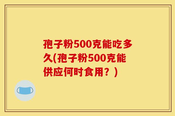 孢子粉500克能吃多久(孢子粉500克能供应何时食用?) 孢子粉500克能吃多久(孢子粉500克能供应何时食用?)