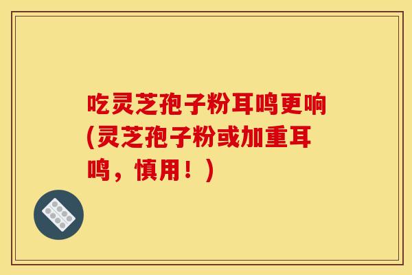 吃灵芝孢子粉耳鸣更响(灵芝孢子粉或加重耳鸣,慎用!) 吃灵芝孢子粉耳鸣更响(灵芝孢子粉或加重耳鸣,慎用!)