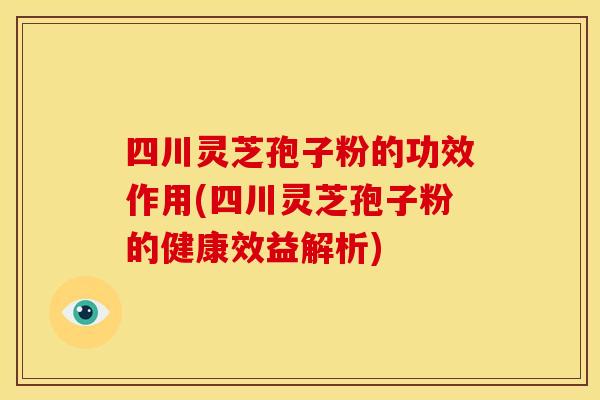 四川灵芝孢子粉的功效作用(四川灵芝孢子粉的健康效益解析)