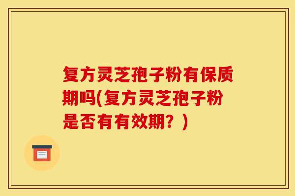 复方灵芝孢子粉有保质期吗(复方灵芝孢子粉是否有有效期?) 复方灵芝孢子粉有保质期吗(复方灵芝孢子粉是否有有效期?)