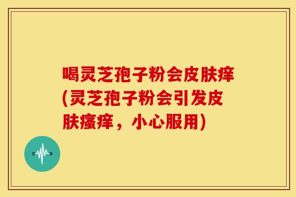 喝灵芝孢子粉会痒(灵芝孢子粉会引发,小心服用) 喝灵芝孢子粉会痒(灵芝孢子粉会引发,小心服用)