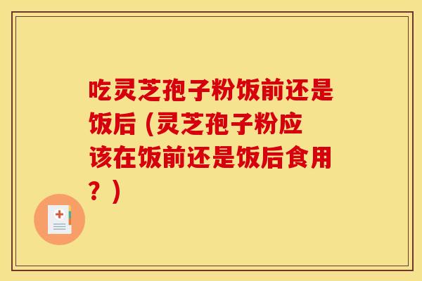吃灵芝孢子粉饭前还是饭后 (灵芝孢子粉应该在饭前还是饭后食用?) 吃灵芝孢子粉饭前还是饭后 (灵芝孢子粉应该在饭前还是饭后食用?)