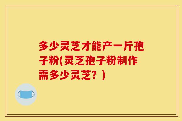 多少灵芝才能产一斤孢子粉(灵芝孢子粉制作需多少灵芝?) 多少灵芝才能产一斤孢子粉(灵芝孢子粉制作需多少灵芝?)