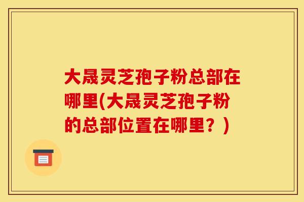 大晟灵芝孢子粉总部在哪里(大晟灵芝孢子粉的总部位置在哪里?) 大晟灵芝孢子粉总部在哪里(大晟灵芝孢子粉的总部位置在哪里?)