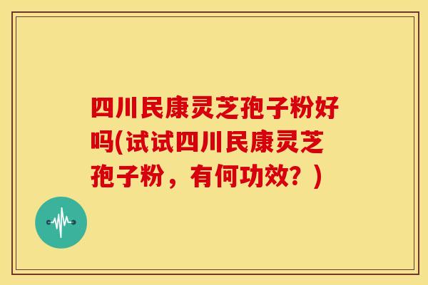 四川民康灵芝孢子粉好吗(试试四川民康灵芝孢子粉，有何功效？)