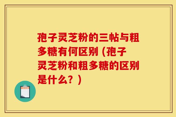 孢子灵芝粉的三帖与粗多糖有何区别 (孢子灵芝粉和粗多糖的区别是什么?) 孢子灵芝粉的三帖与粗多糖有何区别 (孢子灵芝粉和粗多糖的区别是什么?)