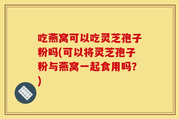 吃燕窝可以吃灵芝孢子粉吗(可以将灵芝孢子粉与燕窝一起食用吗?) 吃燕窝可以吃灵芝孢子粉吗(可以将灵芝孢子粉与燕窝一起食用吗?)