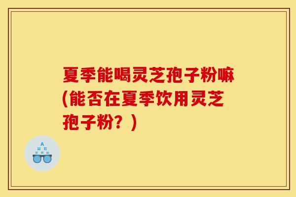夏季能喝灵芝孢子粉嘛(能否在夏季饮用灵芝孢子粉?) 夏季能喝灵芝孢子粉嘛(能否在夏季饮用灵芝孢子粉?)