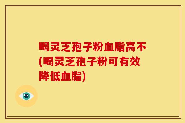 喝灵芝孢子粉高不(喝灵芝孢子粉可有效降低) 喝灵芝孢子粉高不(喝灵芝孢子粉可有效降低)