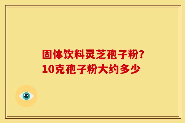 固体饮料灵芝孢子粉?10克孢子粉大约多少 固体饮料灵芝孢子粉?10克孢子粉大约多少