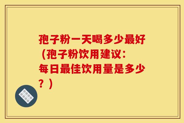 孢子粉一天喝多少好 (孢子粉饮用建议：每日佳饮用量是多少？)
