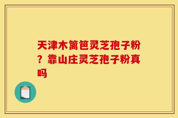 天津木篱笆灵芝孢子粉?靠山庄灵芝孢子粉真吗 天津木篱笆灵芝孢子粉?靠山庄灵芝孢子粉真吗