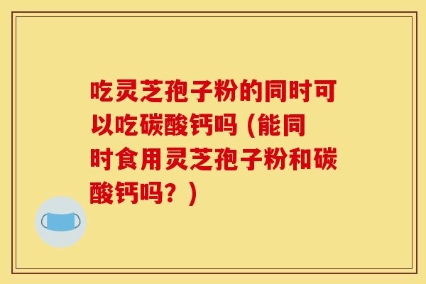 吃灵芝孢子粉的同时可以吃碳酸钙吗 (能同时食用灵芝孢子粉和碳酸钙吗?) 吃灵芝孢子粉的同时可以吃碳酸钙吗 (能同时食用灵芝孢子粉和碳酸钙吗?)