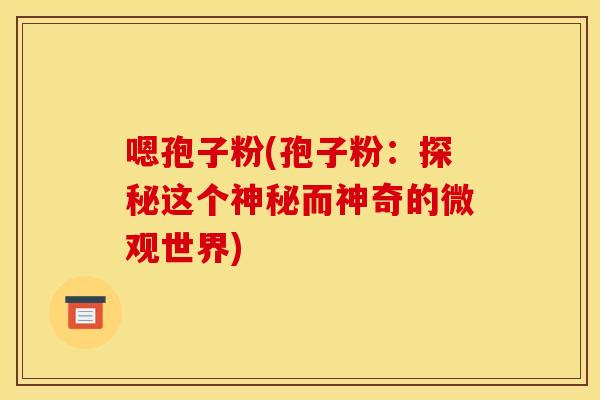 嗯孢子粉(孢子粉:探秘这个神秘而神奇的微观世界) 嗯孢子粉(孢子粉:探秘这个神秘而神奇的微观世界)