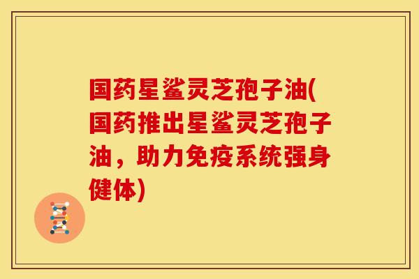 国药星鲨灵芝孢子油(国药推出星鲨灵芝孢子油,助力免疫系统强身健体) 国药星鲨灵芝孢子油(国药推出星鲨灵芝孢子油,助力免疫系统强身健体)