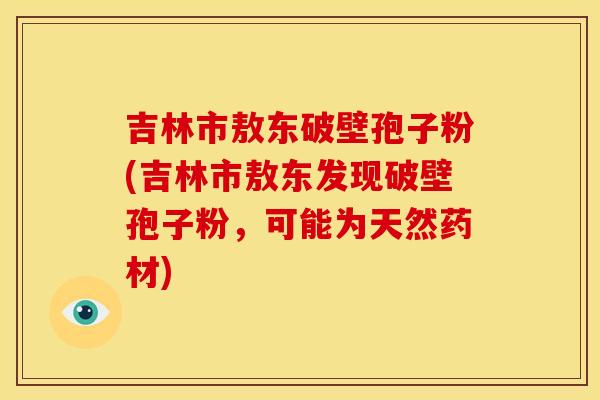 吉林市敖东破壁孢子粉(吉林市敖东发现破壁孢子粉,可能为天然药材) 吉林市敖东破壁孢子粉(吉林市敖东发现破壁孢子粉,可能为天然药材)