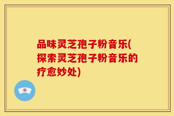 品味灵芝孢子粉音乐(探索灵芝孢子粉音乐的疗愈妙处) 品味灵芝孢子粉音乐(探索灵芝孢子粉音乐的疗愈妙处)
