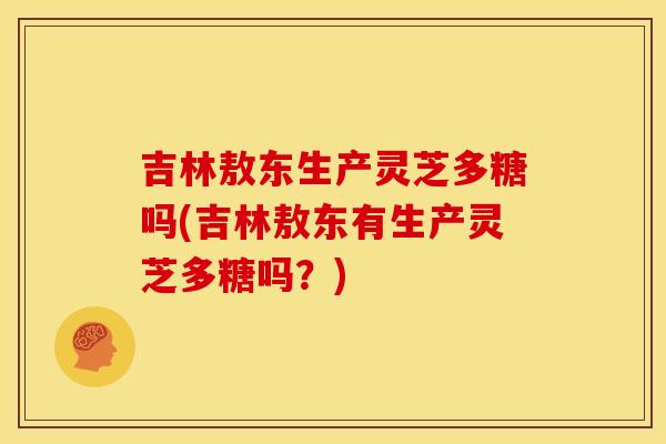 吉林敖东生产灵芝多糖吗(吉林敖东有生产灵芝多糖吗?) 吉林敖东生产灵芝多糖吗(吉林敖东有生产灵芝多糖吗?)
