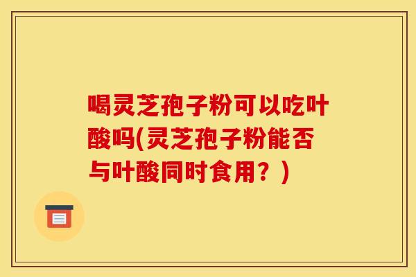喝灵芝孢子粉可以吃叶酸吗(灵芝孢子粉能否与叶酸同时食用?) 喝灵芝孢子粉可以吃叶酸吗(灵芝孢子粉能否与叶酸同时食用?)
