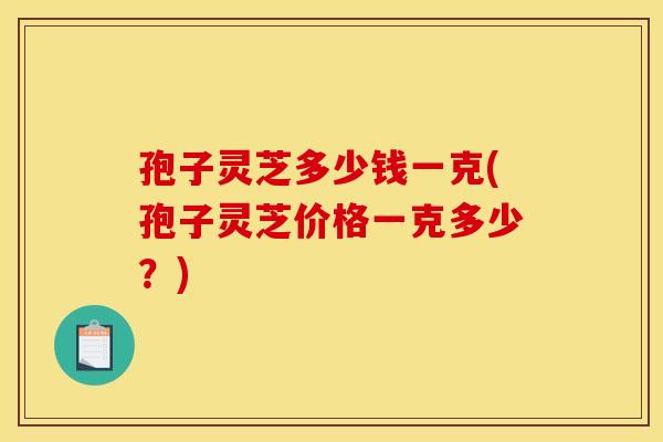 孢子灵芝多少钱一克(孢子灵芝价格一克多少?) 孢子灵芝多少钱一克(孢子灵芝价格一克多少?)