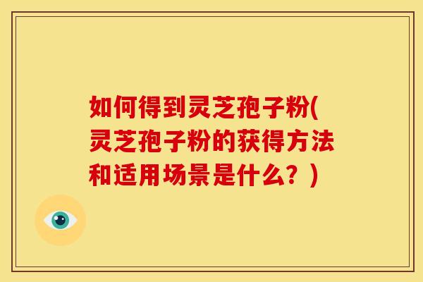 如何得到灵芝孢子粉(灵芝孢子粉的获得方法和适用场景是什么?) 如何得到灵芝孢子粉(灵芝孢子粉的获得方法和适用场景是什么?)