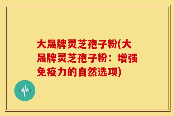 大晟牌灵芝孢子粉(大晟牌灵芝孢子粉:增强免疫力的自然选项) 大晟牌灵芝孢子粉(大晟牌灵芝孢子粉:增强免疫力的自然选项)