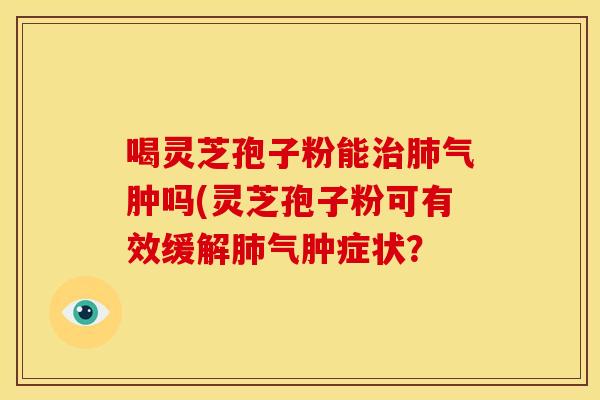 喝灵芝孢子粉能气肿吗(灵芝孢子粉可有效缓解气肿症状？