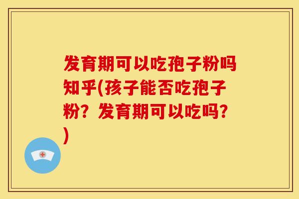 发育期可以吃孢子粉吗知乎(孩子能否吃孢子粉？发育期可以吃吗？)