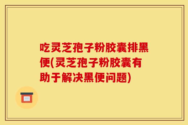 吃灵芝孢子粉胶囊排黑便(灵芝孢子粉胶囊有助于解决黑便问题)